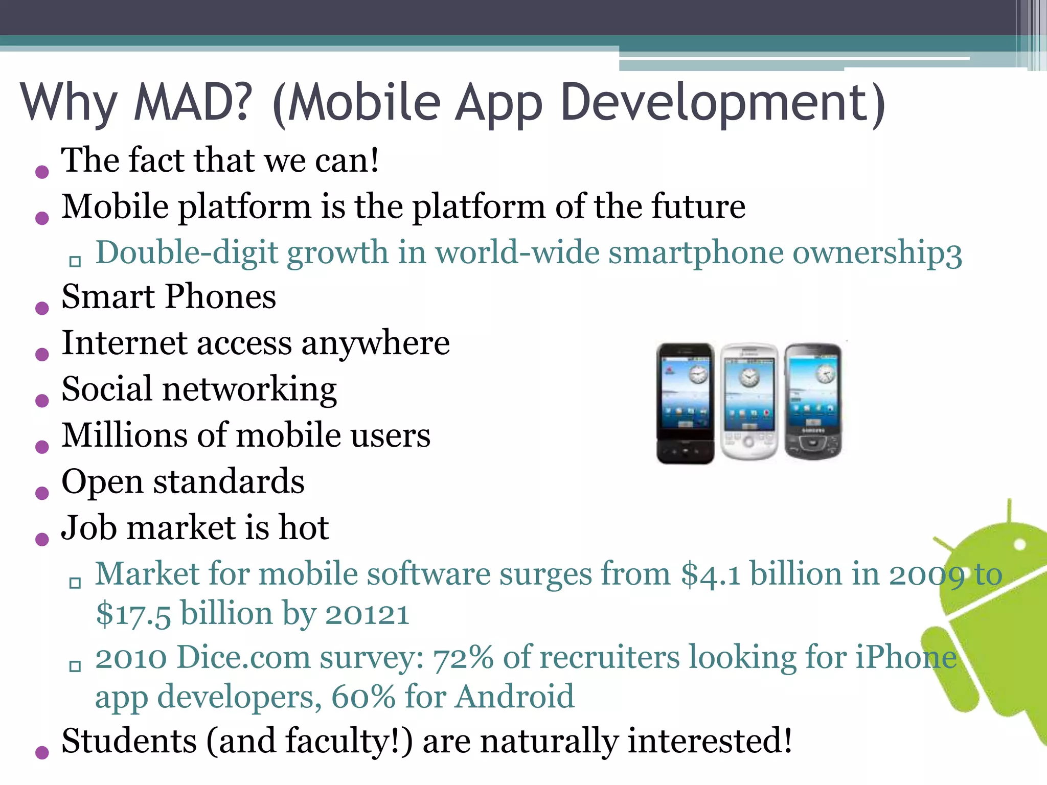 Why MAD? (Mobile App Development) 
• The fact that we can! 
• Mobile platform is the platform of the future 
▫ Double-digit growth in world-wide smartphone ownership3 
• Smart Phones 
• Internet access anywhere 
• Social networking 
• Millions of mobile users 
• Open standards 
• Job market is hot 
▫ Market for mobile software surges from $4.1 billion in 2009 to 
$17.5 billion by 20121 
▫ 2010 Dice.com survey: 72% of recruiters looking for iPhone 
app developers, 60% for Android 
• Students (and faculty!) are naturally interested! 
 