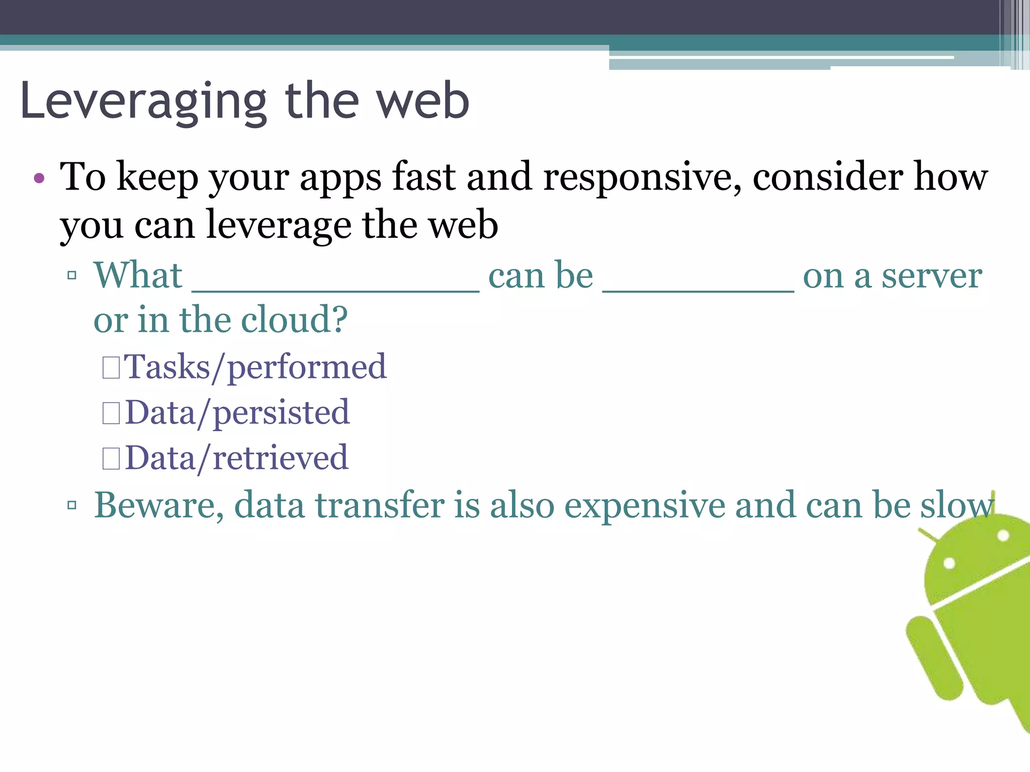 Leveraging the web 
• To keep your apps fast and responsive, consider how 
you can leverage the web 
▫ What ____________ can be ________ on a server 
or in the cloud? 
Tasks/performed 
Data/persisted 
Data/retrieved 
▫ Beware, data transfer is also expensive and can be slow 
 