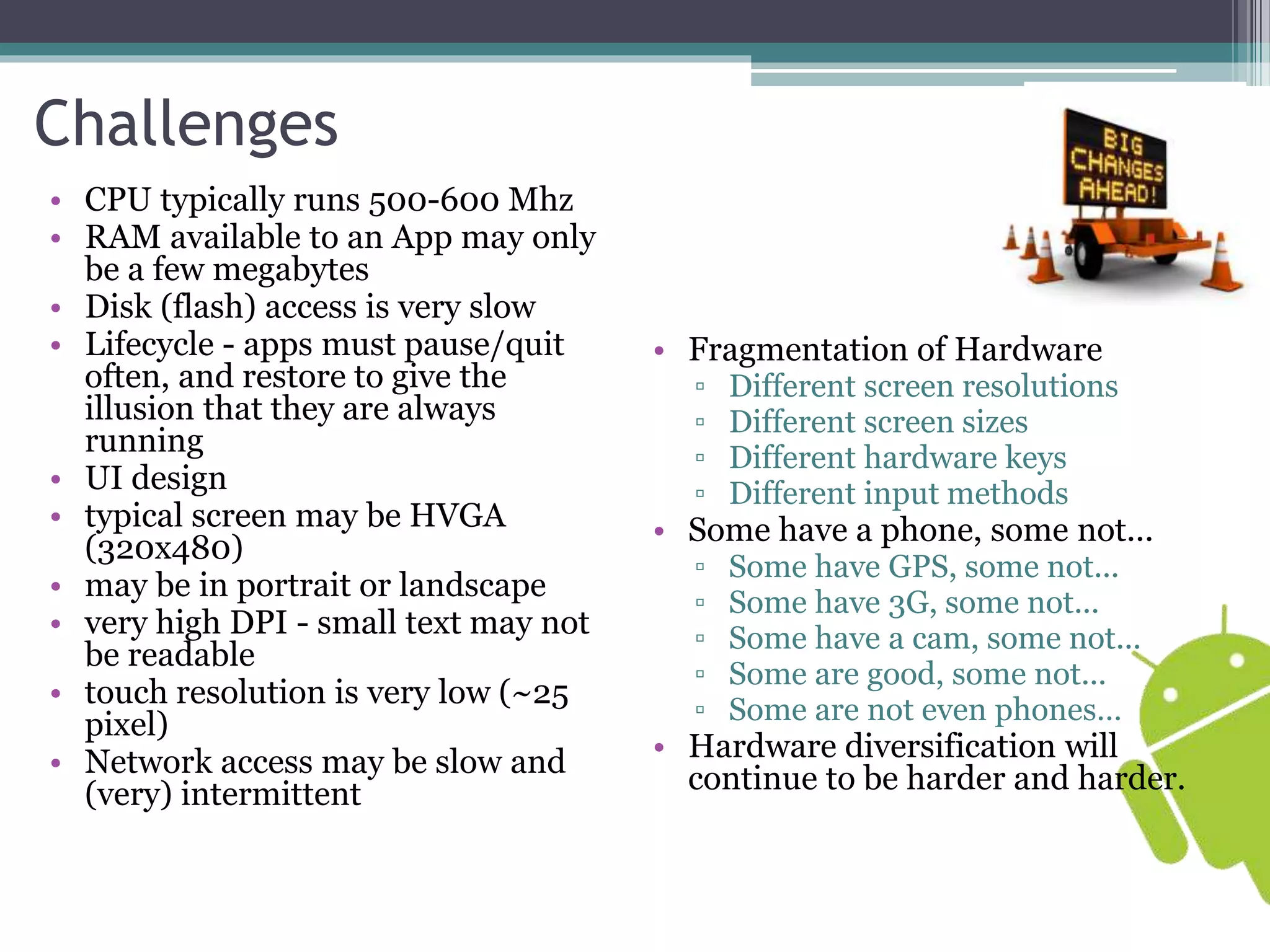 Challenges 
• CPU typically runs 500-600 Mhz 
• RAM available to an App may only 
be a few megabytes 
• Disk (flash) access is very slow 
• Lifecycle - apps must pause/quit 
often, and restore to give the 
illusion that they are always 
running 
• UI design 
• typical screen may be HVGA 
(320x480) 
• may be in portrait or landscape 
• very high DPI - small text may not 
be readable 
• touch resolution is very low (~25 
pixel) 
• Network access may be slow and 
(very) intermittent 
• Fragmentation of Hardware 
▫ Different screen resolutions 
▫ Different screen sizes 
▫ Different hardware keys 
▫ Different input methods 
• Some have a phone, some not... 
▫ Some have GPS, some not... 
▫ Some have 3G, some not... 
▫ Some have a cam, some not... 
▫ Some are good, some not... 
▫ Some are not even phones… 
• Hardware diversification will 
continue to be harder and harder. 
 