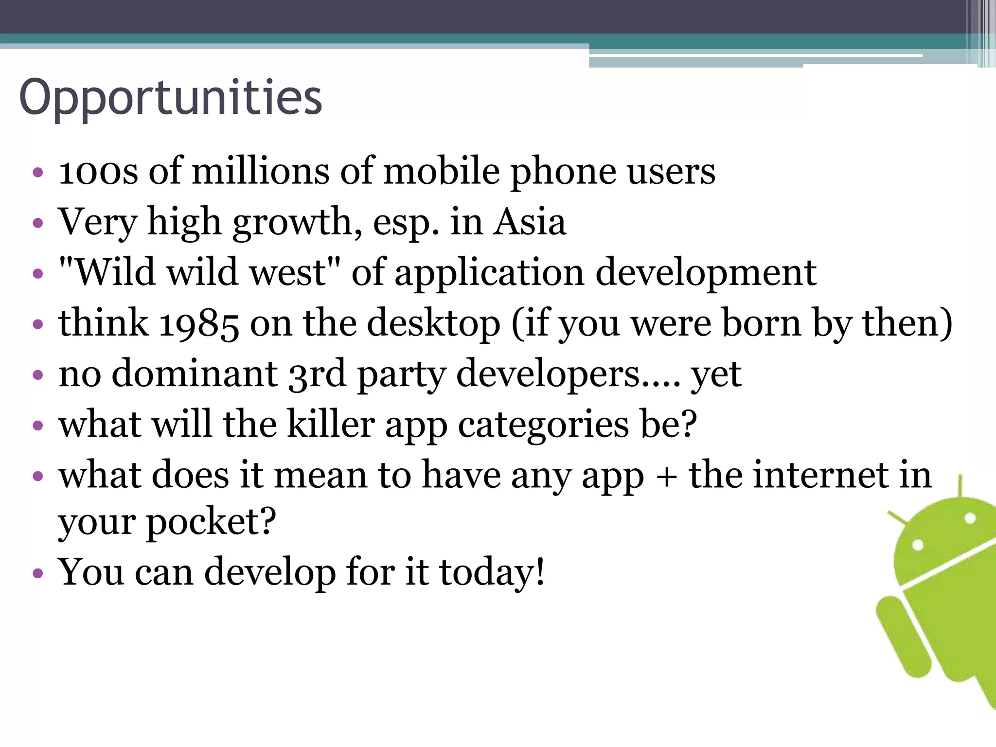 Opportunities 
• 100s of millions of mobile phone users 
• Very high growth, esp. in Asia 
• "Wild wild west" of application development 
• think 1985 on the desktop (if you were born by then) 
• no dominant 3rd party developers.... yet 
• what will the killer app categories be? 
• what does it mean to have any app + the internet in 
your pocket? 
• You can develop for it today! 
 