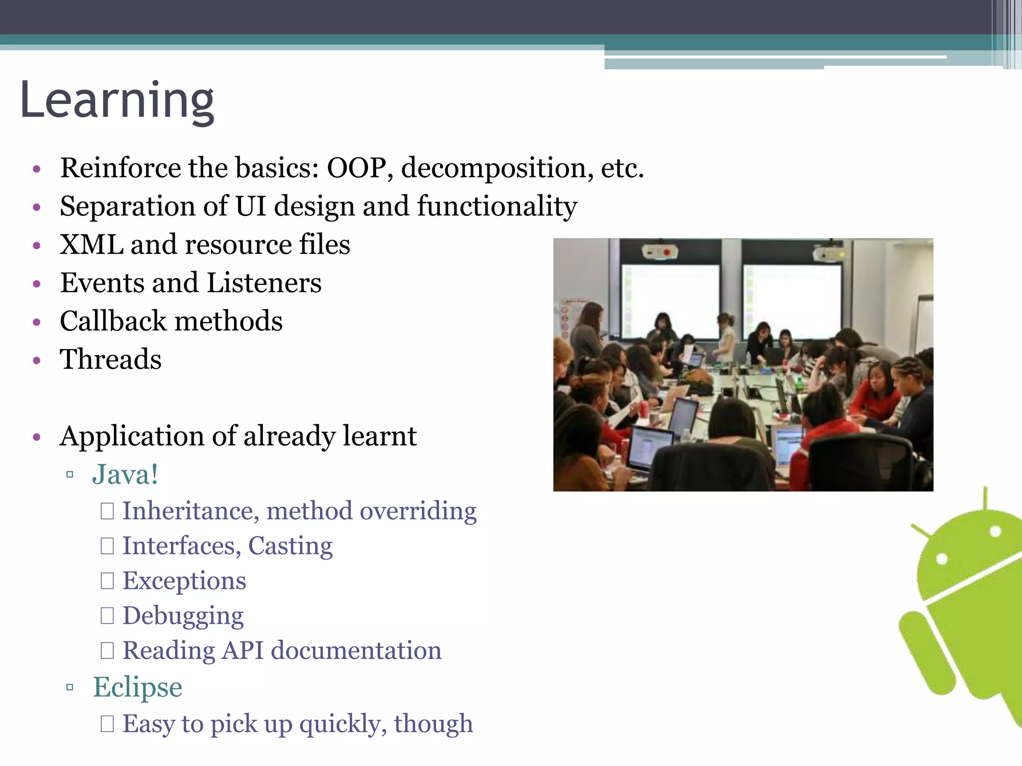 Learning 
• Reinforce the basics: OOP, decomposition, etc. 
• Separation of UI design and functionality 
• XML and resource files 
• Events and Listeners 
• Callback methods 
• Threads 
• Application of already learnt 
▫ Java! 
Inheritance, method overriding 
Interfaces, Casting 
Exceptions 
Debugging 
Reading API documentation 
▫ Eclipse 
Easy to pick up quickly, though 
 