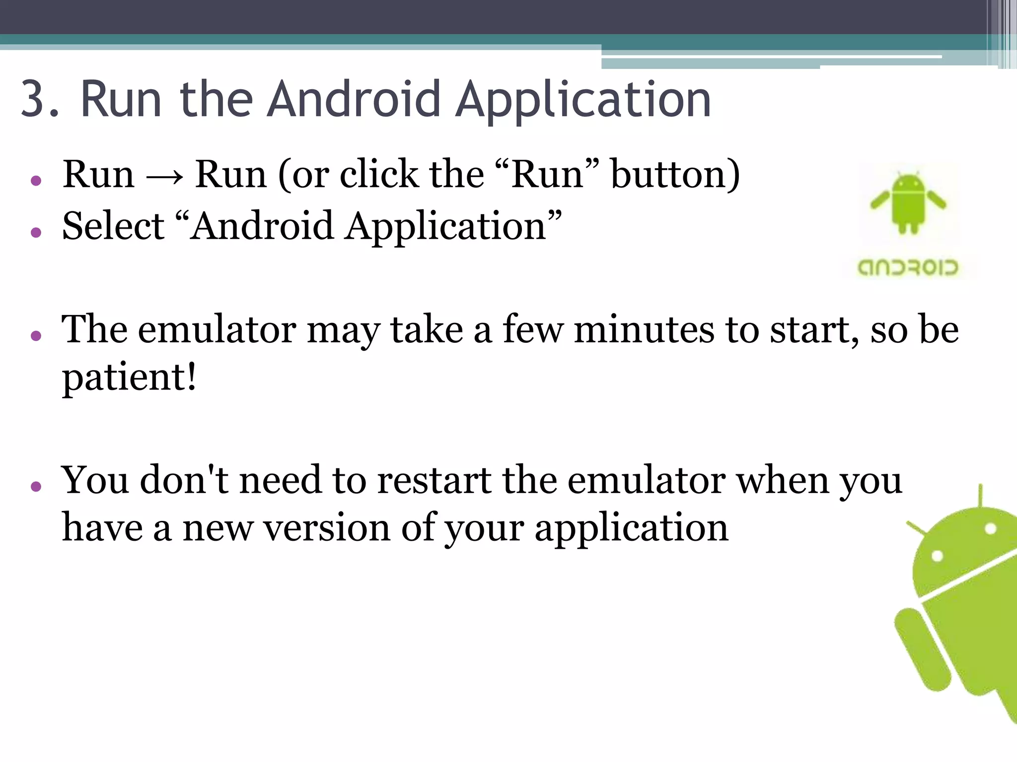3. Run the Android Application 
 Run → Run (or click the “Run” button) 
 Select “Android Application” 
 The emulator may take a few minutes to start, so be 
patient! 
 You don't need to restart the emulator when you 
have a new version of your application 
 