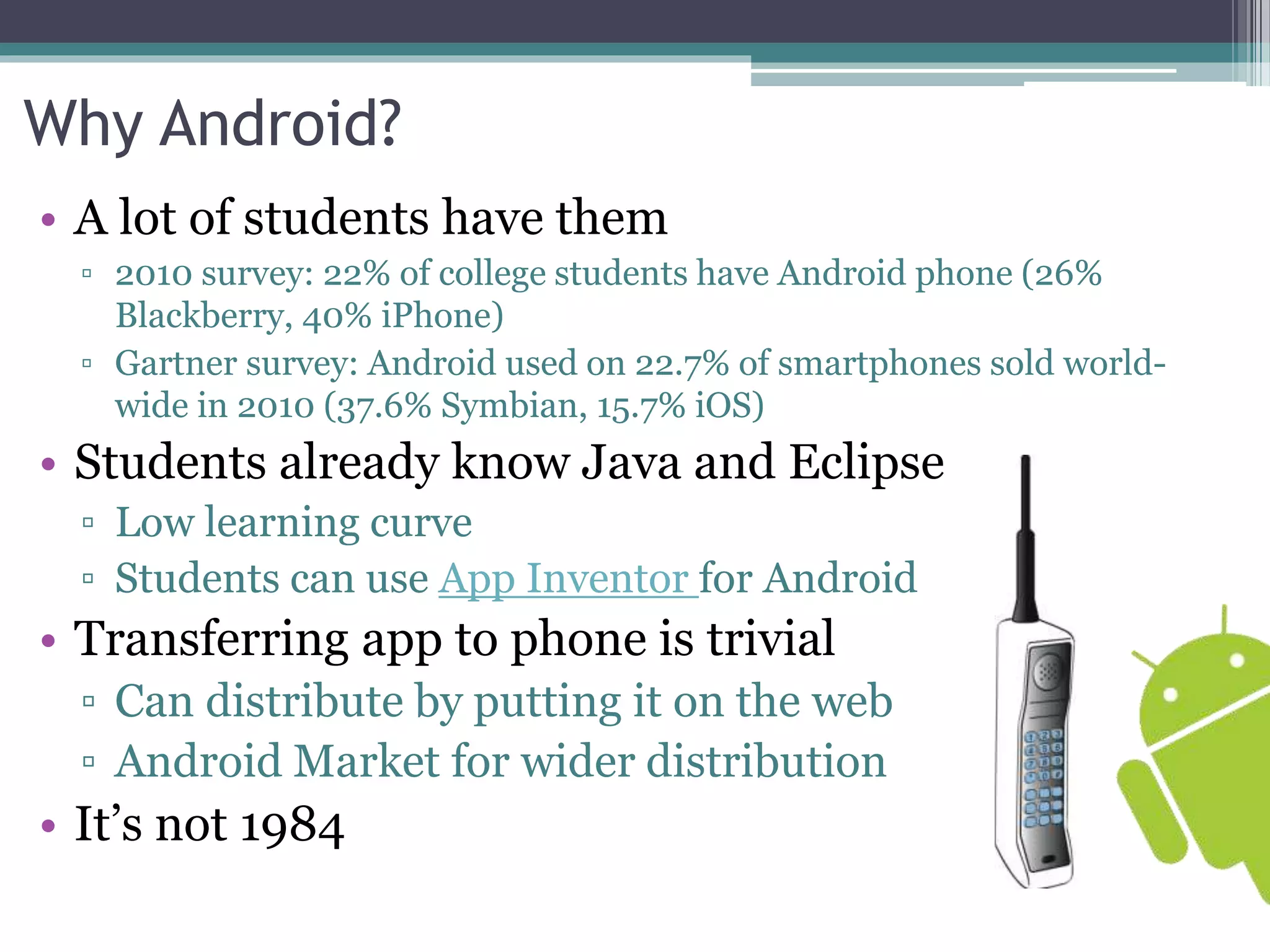 Why Android? 
• A lot of students have them 
▫ 2010 survey: 22% of college students have Android phone (26% 
Blackberry, 40% iPhone) 
▫ Gartner survey: Android used on 22.7% of smartphones sold world-wide 
in 2010 (37.6% Symbian, 15.7% iOS) 
• Students already know Java and Eclipse 
▫ Low learning curve 
▫ Students can use App Inventor for Android 
• Transferring app to phone is trivial 
▫ Can distribute by putting it on the web 
▫ Android Market for wider distribution 
• It’s not 1984 
 