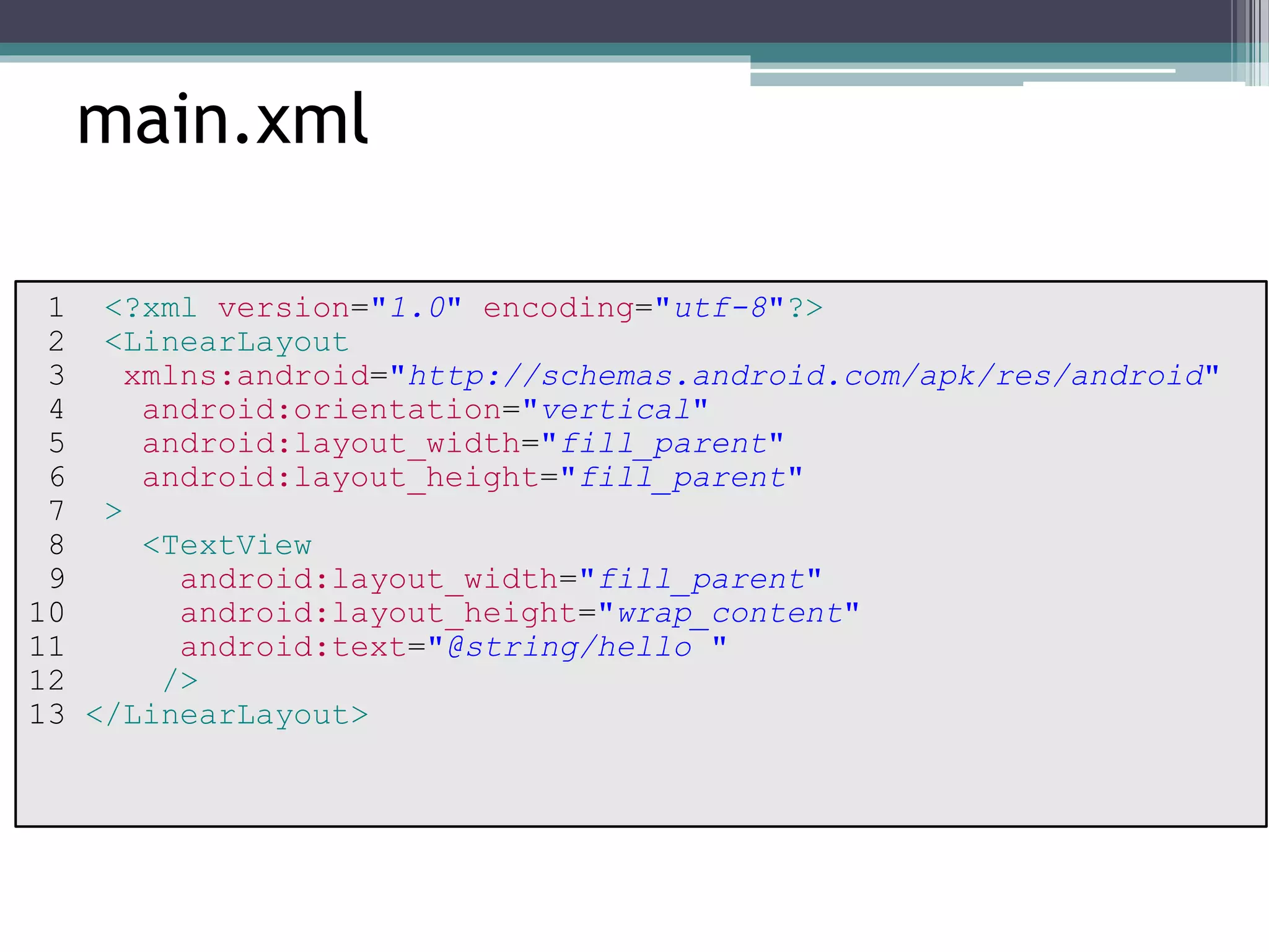 main.xml 
1 <?xml version="1.0" encoding="utf-8"?> 
2 <LinearLayout 
3 xmlns:android="http://schemas.android.com/apk/res/android" 
4 android:orientation="vertical" 
5 android:layout_width="fill_parent" 
6 android:layout_height="fill_parent" 
7 > 
8 <TextView 
9 android:layout_width="fill_parent" 
10 android:layout_height="wrap_content" 
11 android:text="@string/hello " 
12 /> 
13 </LinearLayout> 
 