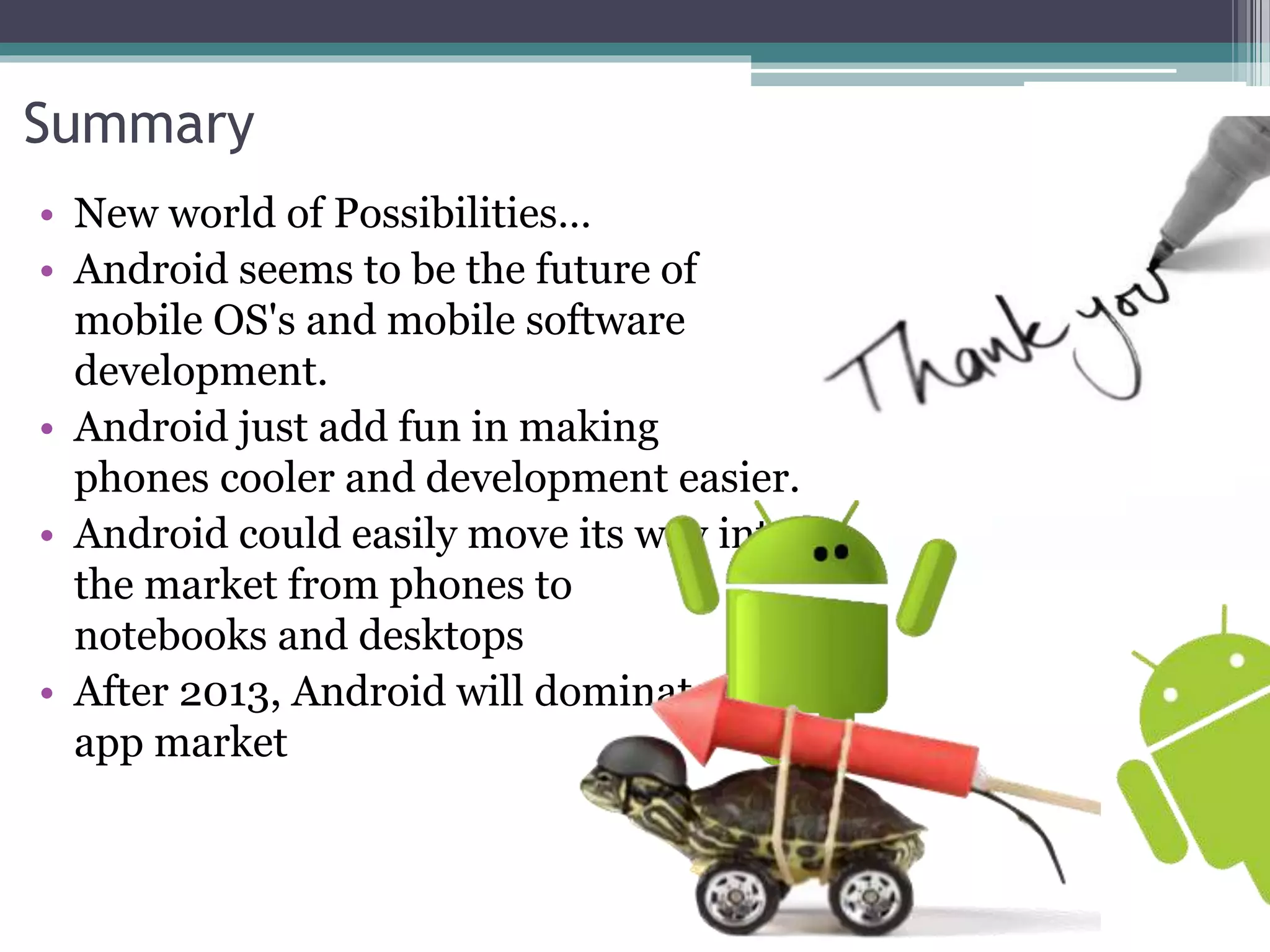 Summary 
• New world of Possibilities… 
• Android seems to be the future of 
mobile OS's and mobile software 
development. 
• Android just add fun in making 
phones cooler and development easier. 
• Android could easily move its way into 
the market from phones to 
notebooks and desktops 
• After 2013, Android will dominate the 
app market 
 