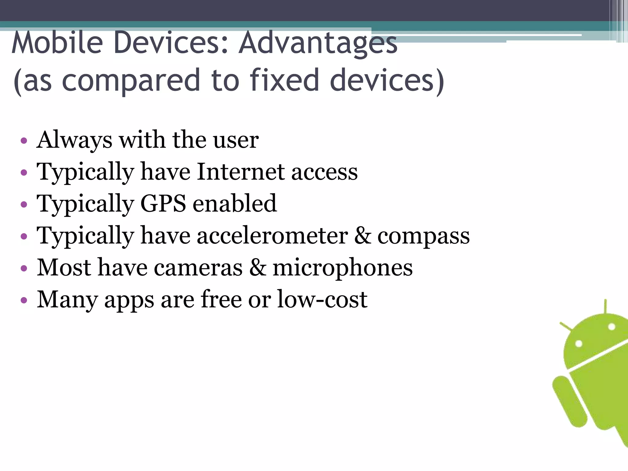 Mobile Devices: Advantages 
(as compared to fixed devices) 
• Always with the user 
• Typically have Internet access 
• Typically GPS enabled 
• Typically have accelerometer & compass 
• Most have cameras & microphones 
• Many apps are free or low-cost 
 