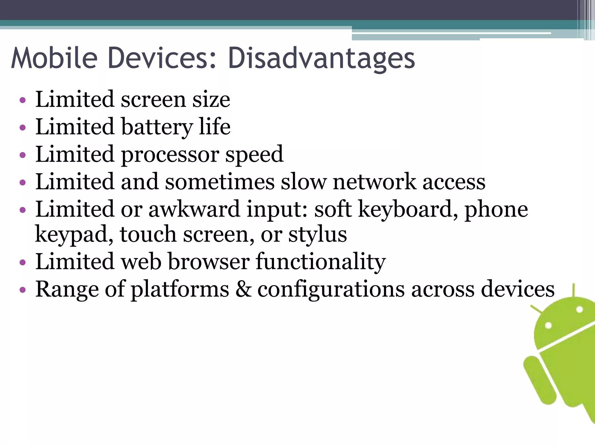 Mobile Devices: Disadvantages 
• Limited screen size 
• Limited battery life 
• Limited processor speed 
• Limited and sometimes slow network access 
• Limited or awkward input: soft keyboard, phone 
keypad, touch screen, or stylus 
• Limited web browser functionality 
• Range of platforms & configurations across devices 
 