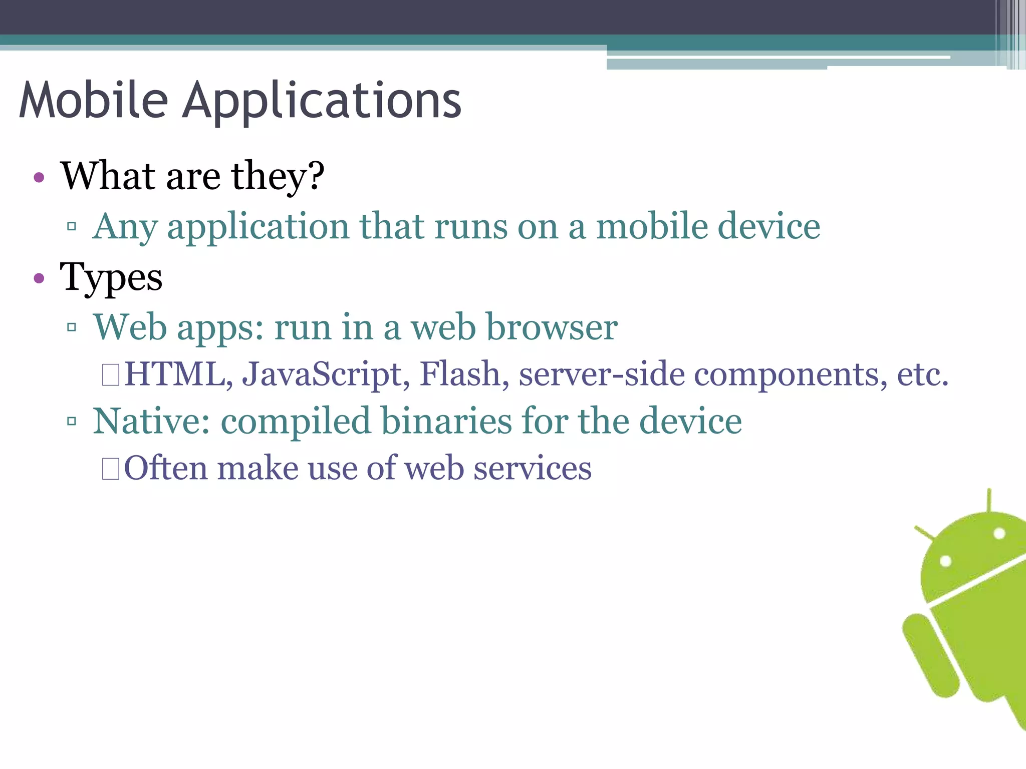 Mobile Applications 
• What are they? 
▫ Any application that runs on a mobile device 
• Types 
▫ Web apps: run in a web browser 
HTML, JavaScript, Flash, server-side components, etc. 
▫ Native: compiled binaries for the device 
Often make use of web services 
 