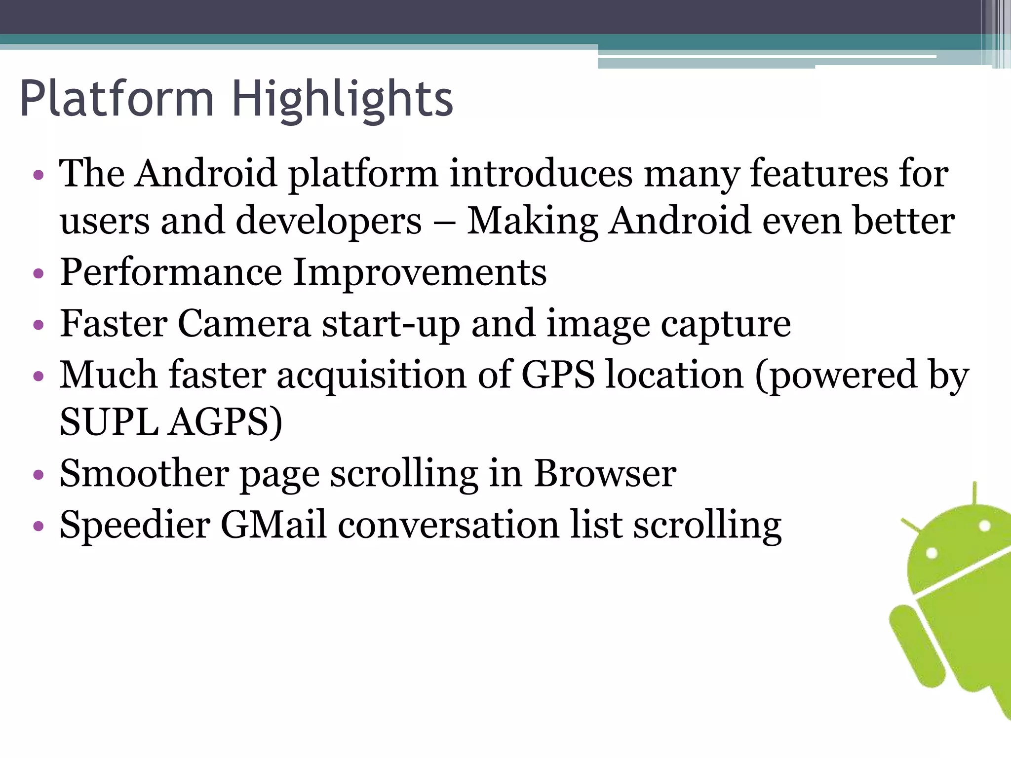 Platform Highlights 
• The Android platform introduces many features for 
users and developers – Making Android even better 
• Performance Improvements 
• Faster Camera start-up and image capture 
• Much faster acquisition of GPS location (powered by 
SUPL AGPS) 
• Smoother page scrolling in Browser 
• Speedier GMail conversation list scrolling 
 