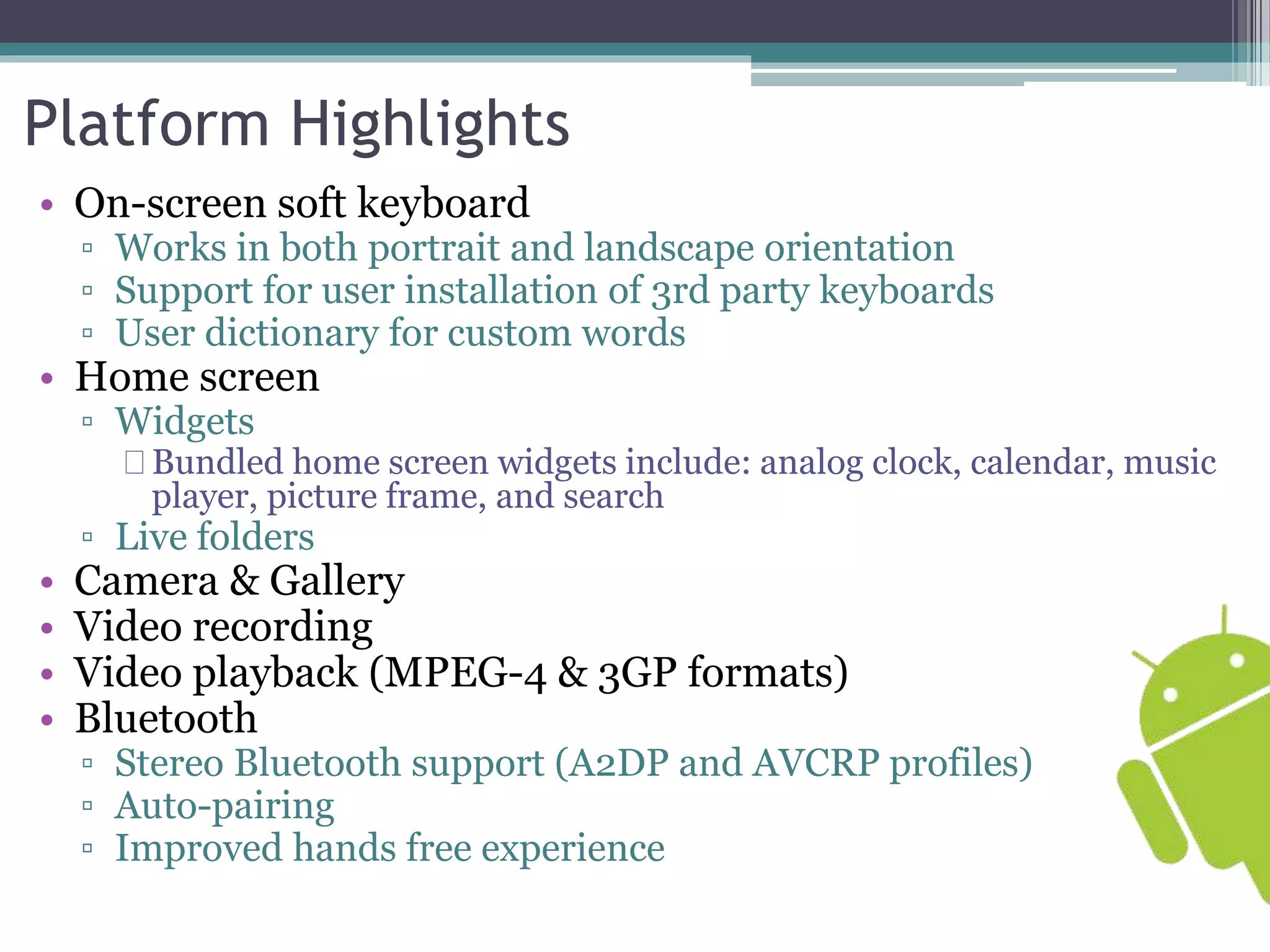 Platform Highlights 
• On-screen soft keyboard 
▫ Works in both portrait and landscape orientation 
▫ Support for user installation of 3rd party keyboards 
▫ User dictionary for custom words 
• Home screen 
▫ Widgets 
Bundled home screen widgets include: analog clock, calendar, music 
player, picture frame, and search 
▫ Live folders 
• Camera & Gallery 
• Video recording 
• Video playback (MPEG-4 & 3GP formats) 
• Bluetooth 
▫ Stereo Bluetooth support (A2DP and AVCRP profiles) 
▫ Auto-pairing 
▫ Improved hands free experience 
 