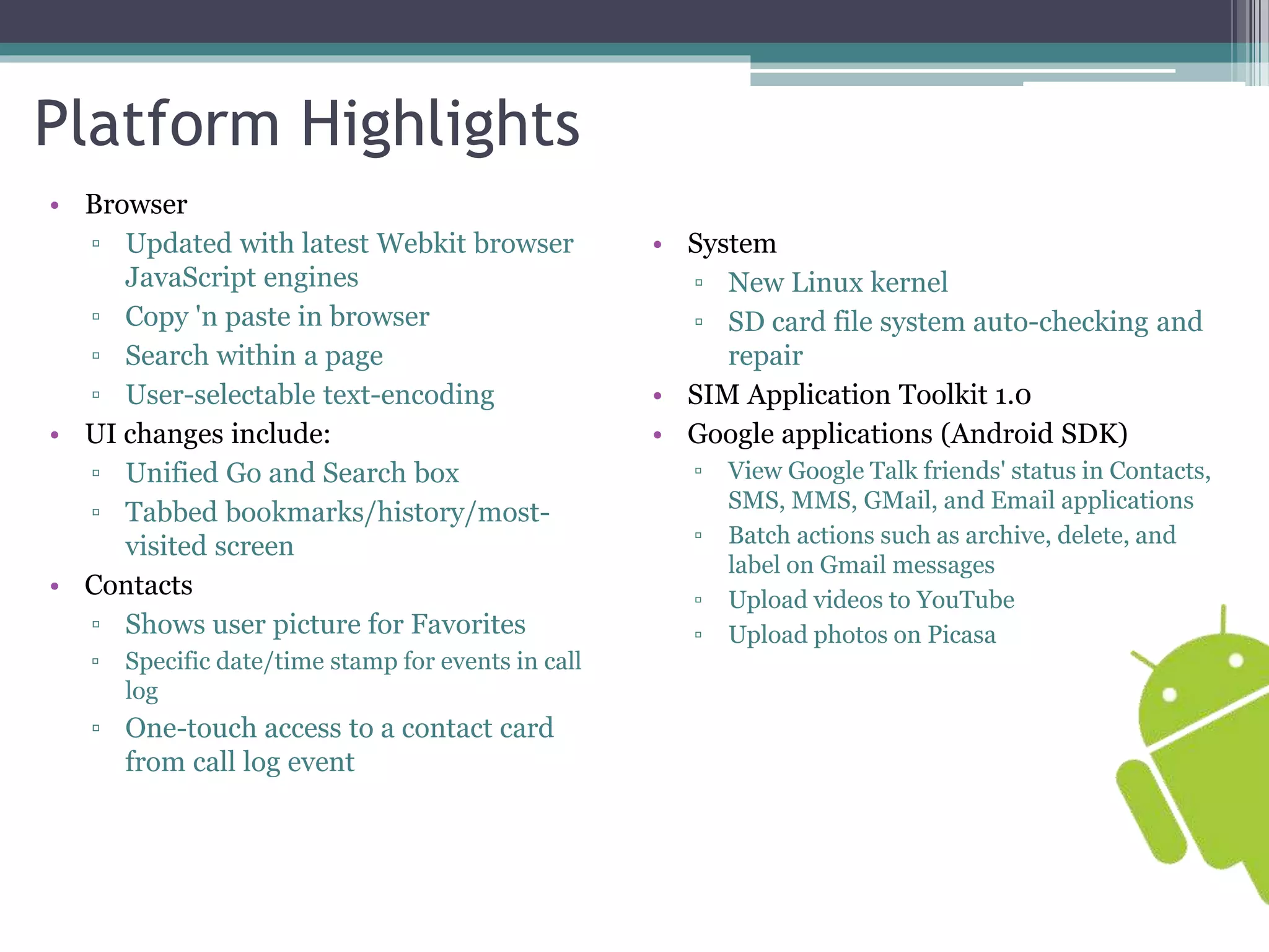 Platform Highlights 
• Browser 
▫ Updated with latest Webkit browser 
JavaScript engines 
▫ Copy 'n paste in browser 
▫ Search within a page 
▫ User-selectable text-encoding 
• UI changes include: 
▫ Unified Go and Search box 
▫ Tabbed bookmarks/history/most-visited 
screen 
• Contacts 
▫ Shows user picture for Favorites 
▫ Specific date/time stamp for events in call 
log 
▫ One-touch access to a contact card 
from call log event 
• System 
▫ New Linux kernel 
▫ SD card file system auto-checking and 
repair 
• SIM Application Toolkit 1.0 
• Google applications (Android SDK) 
▫ View Google Talk friends' status in Contacts, 
SMS, MMS, GMail, and Email applications 
▫ Batch actions such as archive, delete, and 
label on Gmail messages 
▫ Upload videos to YouTube 
▫ Upload photos on Picasa 
 