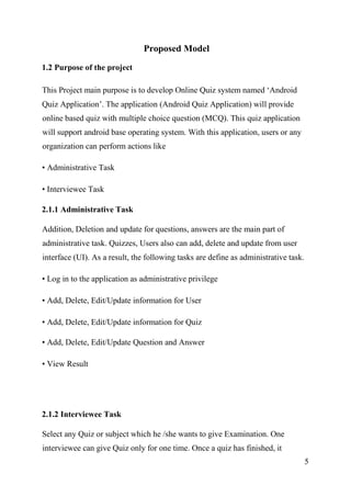 5
Proposed Model
1.2 Purpose of the project
This Project main purpose is to develop Online Quiz system named ‘Android
Quiz Application’. The application (Android Quiz Application) will provide
online based quiz with multiple choice question (MCQ). This quiz application
will support android base operating system. With this application, users or any
organization can perform actions like
• Administrative Task
• Interviewee Task
2.1.1 Administrative Task
Addition, Deletion and update for questions, answers are the main part of
administrative task. Quizzes, Users also can add, delete and update from user
interface (UI). As a result, the following tasks are define as administrative task.
• Log in to the application as administrative privilege
• Add, Delete, Edit/Update information for User
• Add, Delete, Edit/Update information for Quiz
• Add, Delete, Edit/Update Question and Answer
• View Result
2.1.2 Interviewee Task
Select any Quiz or subject which he /she wants to give Examination. One
interviewee can give Quiz only for one time. Once a quiz has finished, it
 
