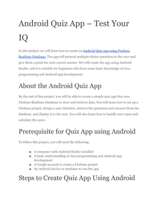 Android Quiz App – Test Your
IQ
In this project, we will learn how to create an Android Quiz app using Firebase
Realtime Database. The app will present multiple-choice questions to the user and
give them a point for each correct answer. We will create the app using Android
Studio, and it is suitable for beginners who have some basic knowledge of Java
programming and Android app development.
About the Android Quiz App
By the end of this project, you will be able to create a simple quiz app that uses
Firebase Realtime Database to store and retrieve data. You will learn how to set up a
Firebase project, design a user interface, retrieve the questions and answers from the
database, and display it to the user. You will also learn how to handle user input and
calculate the score.
Prerequisite for Quiz App using Android
To follow this project, you will need the following:
■ A computer with Android Studio installed
■ A basic understanding of Java programming and Android app
development
■ A Google account to create a Firebase project
■ An Android device or emulator to run the app
Steps to Create Quiz App Using Android
 