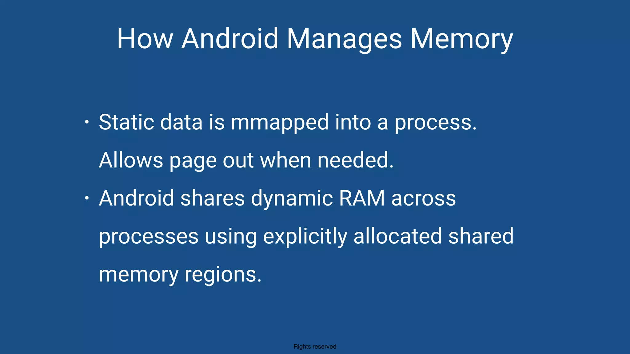 Rights reserved
How Android Manages Memory
• Static data is mmapped into a process.  
Allows page out when needed.
• Android shares dynamic RAM across
processes using explicitly allocated shared
memory regions.
 
