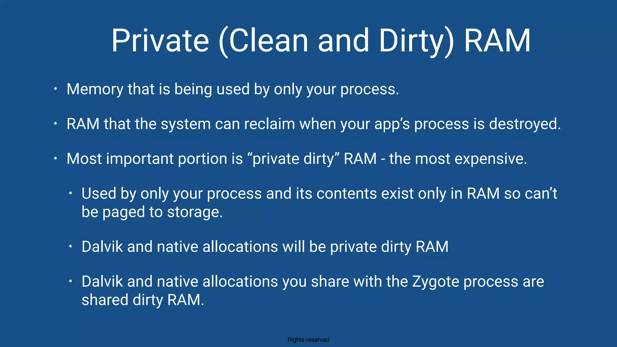 Rights reserved
Private (Clean and Dirty) RAM
• Memory that is being used by only your process.
• RAM that the system can reclaim when your app’s process is destroyed.
• Most important portion is “private dirty” RAM - the most expensive.
• Used by only your process and its contents exist only in RAM so can’t
be paged to storage.
• Dalvik and native allocations will be private dirty RAM
• Dalvik and native allocations you share with the Zygote process are
shared dirty RAM.
 