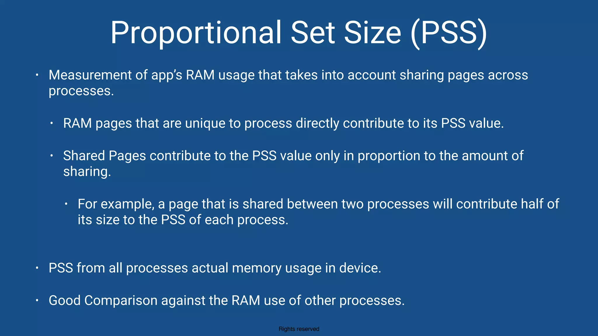 Rights reserved
Proportional Set Size (PSS)
• Measurement of app’s RAM usage that takes into account sharing pages across
processes.
• RAM pages that are unique to process directly contribute to its PSS value.
• Shared Pages contribute to the PSS value only in proportion to the amount of
sharing.
• For example, a page that is shared between two processes will contribute half of
its size to the PSS of each process. 
• PSS from all processes actual memory usage in device.
• Good Comparison against the RAM use of other processes.
 