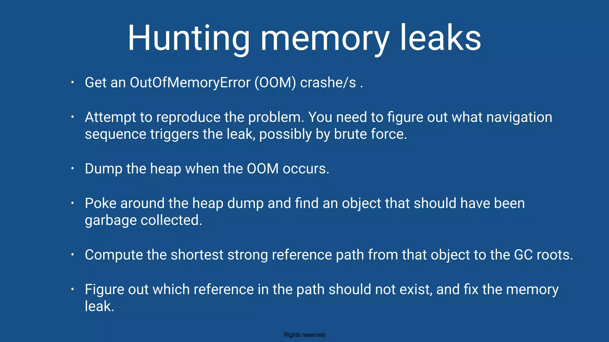 Rights reserved
Hunting memory leaks
• Get an OutOfMemoryError (OOM) crashe/s .
• Attempt to reproduce the problem. You need to ﬁgure out what navigation
sequence triggers the leak, possibly by brute force.
• Dump the heap when the OOM occurs.
• Poke around the heap dump and ﬁnd an object that should have been
garbage collected.
• Compute the shortest strong reference path from that object to the GC roots.
• Figure out which reference in the path should not exist, and ﬁx the memory
leak.
 