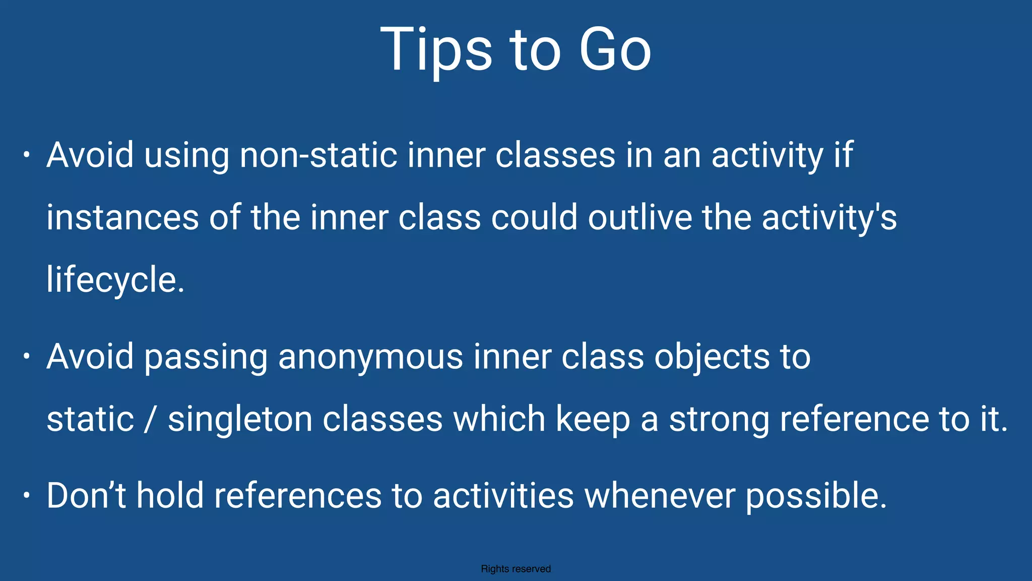 Rights reserved
• Avoid using non-static inner classes in an activity if
instances of the inner class could outlive the activity's
lifecycle.
• Avoid passing anonymous inner class objects to 
static / singleton classes which keep a strong reference to it.
• Don’t hold references to activities whenever possible.
Tips to Go
 
