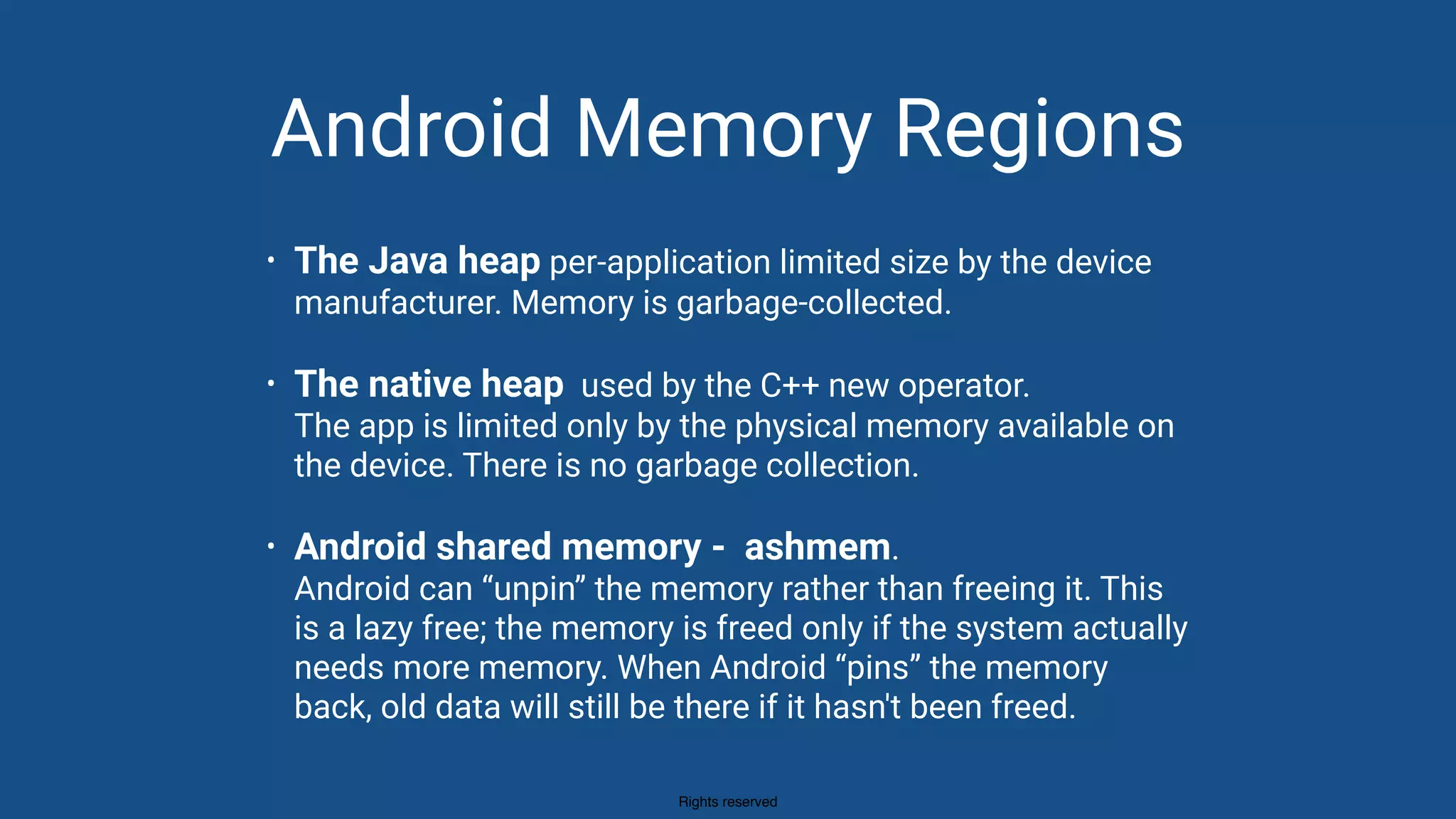 Rights reserved
Android Memory Regions
• The Java heap per-application limited size by the device
manufacturer. Memory is garbage-collected.
• The native heap used by the C++ new operator. 
The app is limited only by the physical memory available on
the device. There is no garbage collection.
• Android shared memory - ashmem.  
Android can “unpin” the memory rather than freeing it. This
is a lazy free; the memory is freed only if the system actually
needs more memory. When Android “pins” the memory
back, old data will still be there if it hasn't been freed.
 