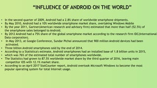 “INFLUENCE OF ANDROID ON THE WORLD”
• In the second quarter of 2009, Android had a 2.8% share of worldwide smartphone shipments.
• By May 2010, Android had a 10% worldwide smartphone market share, overtaking Windows Mobile
• By the year 2011, Gartner(American research and advisory firm) estimated that more than half (52.5%) of
the smartphone sales belonged to Android.
• By 2012 Android had a 75% share of the global smartphone market according to the research firm IDC(International
Data corporation).
• In May 2013, at Google Conference, Sundar Pichai announced that 900 million Android devices had been
activated.
• Three billion Android smartphones sold by the end of 2014.
• According to a Statistica's estimate, Android smartphones had an installed base of 1.8 billion units in 2015,
• which was 76% of the estimated total number of smartphones worldwide.
• The Statistics had grown to 87.5% worldwide market share by the third quarter of 2016, leaving main
competitor iOS with 12.1% market share.
• According to an April 2017 StatCounter report, Android overtook Microsoft Windows to become the most
popular operating system for total Internet usage.
 