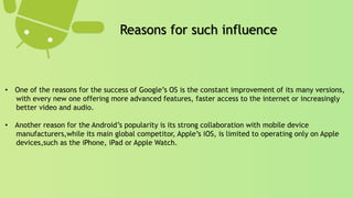 • One of the reasons for the success of Google’s OS is the constant improvement of its many versions,
with every new one offering more advanced features, faster access to the internet or increasingly
better video and audio.
• Another reason for the Android’s popularity is its strong collaboration with mobile device
manufacturers,while its main global competitor, Apple’s iOS, is limited to operating only on Apple
devices,such as the iPhone, iPad or Apple Watch.
Reasons for such influence
 