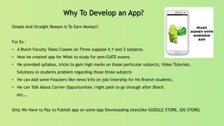 Why To Develop an App?
Simple And Straight Reason is To Earn Money!!
For Ex :
• A Btech Faculty Takes Classes on Three suppose X,Y and Z subjects.
• Now he created app for What to study for sem/GATE exams.
• He provided syllabus, tricks to gain high marks on those particular subjects, Video Tutorials,
Solutions to students problem regarding those three subjects
• He can Add some Feauters like news/info on job/intership for his Branch students.
• He can Talk About Carrier Oppurtunities /right path to go through after Btech.
etc….
Only We Have to Pay to Publish app on some App Downloading sites(like GOOGLE STORE, IOS STORE)
 