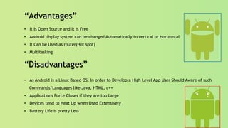 “Advantages”
• It Is Open Source and It is Free
• Android display system can be changed Automatically to vertical or Horizontal
• It Can be Used as router(Hot spot)
• Multitasking
“Disadvantages”
• As Android is a Linux Based OS. In order to Develop a High Level App User Should Aware of such
Commands/Languages like Java, HTML, c++
• Applications Force Closes if they are too Large
• Devices tend to Heat Up when Used Extensively
• Battery Life is pretty Less
 