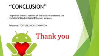 “CONCLUSION”
I hope that the next versions of android have overcome the
limitations/Disadvantages Of Current Versions.
Reference: YOUTUBE,GOOGLE,WIKIPEDIA.
Thank you
 