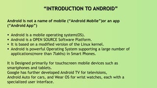 “INTRODUCTION TO ANDROID”
Android is not a name of mobile (“Android Mobile”)or an app
(“Android App”)
 Android is a mobile operating system(OS).
 Android is a OPEN SOURCE Software Platform.
 It is based on a modified version of the Linux kernel.
 Android is powerful Operating System supporting a large number of
applications(more than 7lakhs) in Smart Phones.
It is Designed primarily for touchscreen mobile devices such as
smartphones and tablets.
Google has further developed Android TV for televisions,
Android Auto for cars, and Wear OS for wrist watches, each with a
specialized user interface.
 
