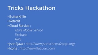 Tricks Hackathon
• ButterKnife
• Retrofit
• Cloud Service :
Azure Mobile Service
Firebase
AWS
• Json2Java : http://www.jsonschema2pojo.org/
• Icons : http://www.flaticon.com/
 