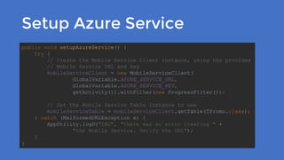 Setup Azure Service
public void setupAzureService() {
try {
// Create the Mobile Service Client instance, using the provided
// Mobile Service URL and key
mobileServiceClient = new MobileServiceClient(
GlobalVariable.AZURE_SERVICE_URL,
GlobalVariable.AZURE_SERVICE_KEY,
getActivity()).withFilter(new ProgressFilter());
// Get the Mobile Service Table instance to use
mobileServiceTable = mobileServiceClient.getTable(TPromo.class);
} catch (MalformedURLException e) {
AppUtility.logD("TAG", "There was an error creating " +
"the Mobile Service. Verify the URL");
}
}
 