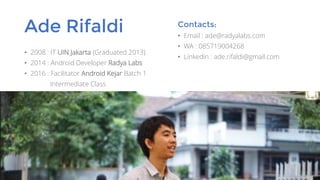 Ade Rifaldi
• 2008 : IT UIN Jakarta (Graduated 2013)
• 2014 : Android Developer Radya Labs
• 2016 : Facilitator Android Kejar Batch 1
Intermediate Class
Contacts:
• Email : ade@radyalabs.com
• WA : 085719004268
• Linkedin : ade.rifaldi@gmail.com
 