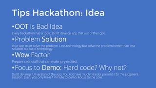 Tips Hackathon: Idea
•OOT is Bad Idea
Every hackathon has a topic. Don’t develop app that out of the topic.
•Problem Solution
Your app must solve the problem. Less technology but solve the problem better than less
solution but lot of technology.
•Wow Factor
Prepare cool stuff that can make jury excited.
•Focus to Demo: Hard code? Why not?
Don’t develop full version of the app. You not have much time for present it to the judgment
session. Even, you only have 1 minute to demo. Focus to the core.
 
