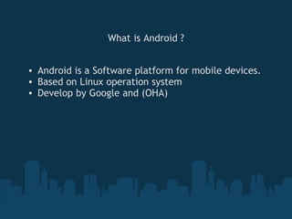 What is Android ?


• Android is a Software platform for mobile devices.
• Based on Linux operation system
• Develop by Google and (OHA)
 
