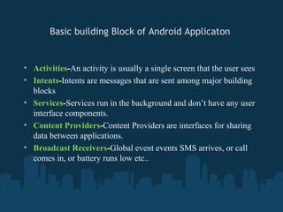 Basic building Block of Android Applicaton


• Activities-An activity is usually a single screen that the user sees
• Intents-Intents are messages that are sent among major building
  blocks
• Services-Services run in the background and don’t have any user
  interface components.
• Content Providers-Content Providers are interfaces for sharing
  data between applications.
• Broadcast Receivers-Global event events SMS arrives, or call
  comes in, or battery runs low etc..
 