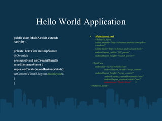 Hello World Application
                                       •   Mainlayout.xml
public class MainActivit extends           <RelativeLayout
Activity {                                 xmlns:android="http://schemas.android.com/apk/re
                                           s/android"
                                           xmlns:tools="http://schemas.android.com/tools"
private TextView mEmpName;                 android:layout_width="fill_parent"
@Override                                  android:layout_height="match_parent">
protected void onCreate(Bundle
                                         <TextView
savedInstanceState) {
                                           android:id="@+id/tvHelloText"
super.onCreate(savedInstanceState);                 android:layout_width="wrap_content"
setContentView(R.layout.mainlayout);       android:layout_height="wrap_content"
                                                     android:layout_centerHorizontal="true"
}                                                   android:layout_centerVertical="true"
}                                                   android:text="Hello Word"      />
                                       </RelativeLayout>
 