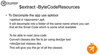 $extract -ByteCodeResources
• To Decompile the app use apktool
>apktool d <appname>.apk
It will decompile into a folder of the same name where you can
find all the Smali Code which is some what readable
To be able to read Java code
Convert classes.dex file to jar using dex2jar tool
>dex2jar.bat classes.dex
This will give you the jar of all the classes
 