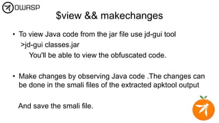 $view && makechanges
• To view Java code from the jar file use jd-gui tool
>jd-gui classes.jar
You'll be able to view the obfuscated code.
• Make changes by observing Java code .The changes can
be done in the smali files of the extracted apktool output
And save the smali file.
 