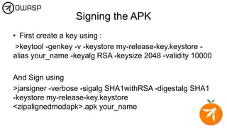 Signing the APK
• First create a key using :
>keytool -genkey -v -keystore my-release-key.keystore -
alias your_name -keyalg RSA -keysize 2048 -validity 10000
And Sign using
>jarsigner -verbose -sigalg SHA1withRSA -digestalg SHA1
-keystore my-release-key.keystore
<zipalignedmodapk>.apk your_name
 