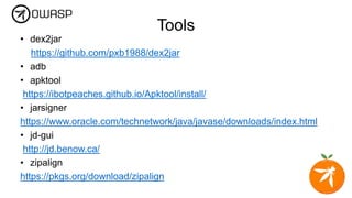 Tools
• dex2jar
https://github.com/pxb1988/dex2jar
• adb
• apktool
https://ibotpeaches.github.io/Apktool/install/
• jarsigner
https://www.oracle.com/technetwork/java/javase/downloads/index.html
• jd-gui
http://jd.benow.ca/
• zipalign
https://pkgs.org/download/zipalign
 