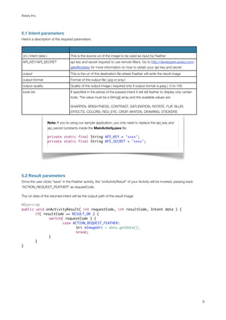 Aviary Inc.




5.1 Intent parameters
Here’s a description of the required parameters:



Uri ( intent data )                  This is the source uri of the image to be used as input by Feather
API_KEY/API_SECRET                   api key and secret required to use remote ﬁlters. Go to http://developers.aviary.com/
                                     geteffectskey for more information on how to obtain your api key and secret
output                               This is the uri of the destination ﬁle where Feather will write the result image
output-format                        Format of the output ﬁle ( jpg or png )
output-quality                       Quality of the output image ( required only if output-format is jpeg ). 0 to 100
tools-list                           If speciﬁed in the extras of the passed intent it will tell feather to display only certain
                                     tools. The value must be a String[] array and the available values are:

                                     SHARPEN, BRIGHTNESS, CONTRAST, SATURATION, ROTATE, FLIP, BLUR,
                                     EFFECTS, COLORS, RED_EYE, CROP, WHITEN, DRAWING, STICKERS


                      Note: If you’re using our sample application, you only need to replace the api_key and
                      api_secret constants inside the MainActivity.java ﬁle:

                      private static final String API_KEY = "xxxx";
                      private static final String API_SECRET = "xxxx";




5.2 Result parameters
Once the user clicks “save” in the Feather activity, the “onActivityResult” of your Activity will be invoked, passing back
“ACTION_REQUEST_FEATHER” as requestCode.

The Uri data of the returned intent will be the output path of the result image:

@Override
public void onActivityResult( int requestCode, int resultCode, Intent data ) {
	      if( resultCode == RESULT_OK ) {
	      	      switch( requestCode ) {
	      	      	      case ACTION_REQUEST_FEATHER:
	      	      	      	      Uri mImageUri = data.getData();
	      	      	      	      break;
	      	      }
	      }
}




                                                                                                                                   9
 