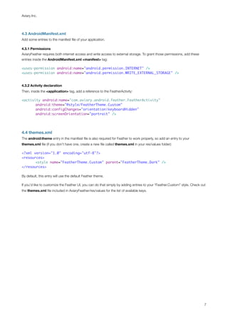 Aviary Inc.




4.3 AndroidManifest.xml
Add some entries to the manifest ﬁle of your application.

4.3.1 Permissions
AviaryFeather requires both internet access and write access to external storage. To grant those permissions, add these
entries inside the AndroidManifest.xml <manifest> tag:

<uses-permission android:name="android.permission.INTERNET" />
<uses-permission android:name="android.permission.WRITE_EXTERNAL_STORAGE" />


4.3.2 Activity declaration
Then, inside the <application> tag, add a reference to the FeatherActivity:

<activity android:name="com.aviary.android.feather.FeatherActivity"
	      android:theme="@style/FeatherTheme.Custom"
	      android:configChanges="orientation|keyboardHidden"
	      android:screenOrientation="portrait" />




4.4 themes.xml
The android:theme entry in the manifest ﬁle is also required for Feather to work properly, so add an entry to your
themes.xml ﬁle (if you don’t have one, create a new ﬁle called themes.xml in your res/values folder):

<?xml version="1.0" encoding="utf-8"?>
<resources>
	      <style name="FeatherTheme.Custom" parent="FeatherTheme.Dark" />
</resources>

By default, this entry will use the default Feather theme.

If you’d like to customize the Feather UI, you can do that simply by adding entries to your “Feather.Custom” style. Check out
the themes.xml ﬁle included in AviaryFeather/res/values for the list of available keys.




                                                                                                                            7
 