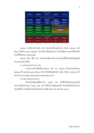 2




                                      ั                              ่
         Android รองรับการทํางานกบ GPS และอุปกรณ์ระบุตาแหนง (WIFI Location, GPS
                                                               ํ
                                                            ่
Phone) โดยมี Location Manager ในการจัดการข้อมูลตําแหนง โดยนักพัฒนาสามารถเชือมตอกบ         ่ ั
 ่          ่
สวนนีได้ผานทาง Android SDK
                                                                           ี
         Android SDK ได้มี API สําหรับการพัฒนาโปรแกรมประยุกต์ทีเกยวข้องกบข้อมูลเชิง ั
ตําแหนงสองสวนได้แก่
       ่       ่
         1. Location-based Service APIs
                                        ์
                   สําหรับการสร้างฟังกชันการทํางาน LBS บน Android ซึ งประกอบด้วยสอง
                                                     ั
packages คือ android.location (Query, จัดการเรื องพิกดภูมิศาสตร์ , KML, ทิศทาง, tracking, GPS
Data) และ com.google.android.maps (Google Map Service)
         2. Google APIs and Services
                   สําหรับนักพัฒนาทีต้องการนํา Google API ไปใช้สร้างโปรแกรมประยุกต์
                 ่
โดยรวมไปถึงสวนของ Google Map API ทีให้บริ การข้อมูลแผนที สําหรับฝังลงในโปรแกรม
ประยุกต์อืนๆ ในกลุ่มนีแบงออกเป็ นสองประเภทคือ Map View และ Map Activity
                            ่




                                                                             ชัยภัทร เนืองคํามา
 