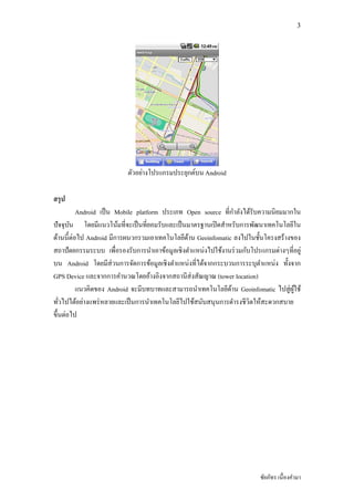 3




                              ่
                         ตัวอยางโปรแกรมประยุกต์บน Android

สรป
  ุ
                                                                ํ
          Android เป็ น Mobile platform ประเภท Open source ทีกาลังได้รับความนิยมมากใน
ปั จจุบน โดยมีแนวโน้มทีจะเป็ นทียอมรับและเป็ นมาตรฐานเปิ ดสําหรับการพัฒนาเทคโนโลยีใน
        ั
ด้านนีต่อไป Android มีการผนวกรวมเอาเทคโนโลยีดาน Geoinfomatic ลงไปในชันโครงสร้างของ
                                               ้
สถาปั ตยกรรมระบบ เพือรองรับการนําเอาข้อมูลเชิงตําแหนงไปใช้งานรวมกบโปรแกรมตางๆทีอยู่
                                                    ่             ่ ั          ่
บน Android โดยมีส่ วนการจัดการข้อมูลเชิงตําแหนงทีได้จากกระบวนการระบุตาแหนง ทังจาก
                                                 ่                       ํ   ่
GPS Device และจากการคํานวณโดยอ้างอิงจากสถานีส่ งสัณญาณ (tower location)
          แนวคิดของ Android จะมีบทบาทและสามารถนําเทคโนโลยีดาน Geoinfomatic ไปสู่ผใช้
                                                              ้                    ู้
            ่     ่
ทัวไปได้อยางแพรหลายและเป็ นการนําเทคโนโลยีไปใช้สนับสนุนการดํารงชีวิตให้สะดวกสบาย
      ่
ขึนตอไป




                                                                       ชัยภัทร เนืองคํามา
 
