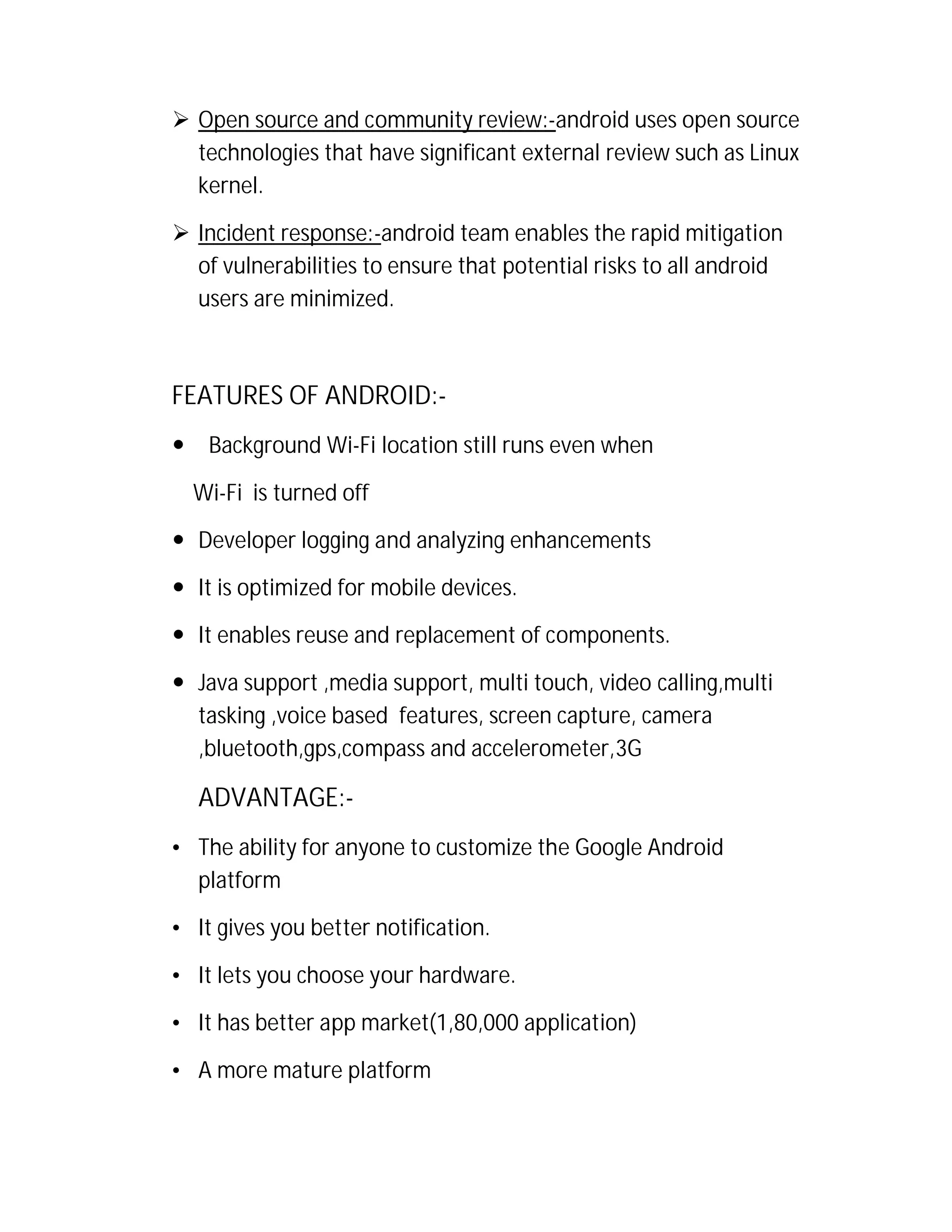  Open source and community review:-android uses open source
technologies that have significant external review such as Linux
kernel.
 Incident response:-android team enables the rapid mitigation
of vulnerabilities to ensure that potential risks to all android
users are minimized.

FEATURES OF ANDROID:

Background Wi-Fi location still runs even when
Wi-Fi is turned off

 Developer logging and analyzing enhancements
 It is optimized for mobile devices.
 It enables reuse and replacement of components.
 Java support ,media support, multi touch, video calling,multi
tasking ,voice based features, screen capture, camera
,bluetooth,gps,compass and accelerometer,3G

ADVANTAGE:• The ability for anyone to customize the Google Android
platform
• It gives you better notification.
• It lets you choose your hardware.
• It has better app market(1,80,000 application)
• A more mature platform

 
