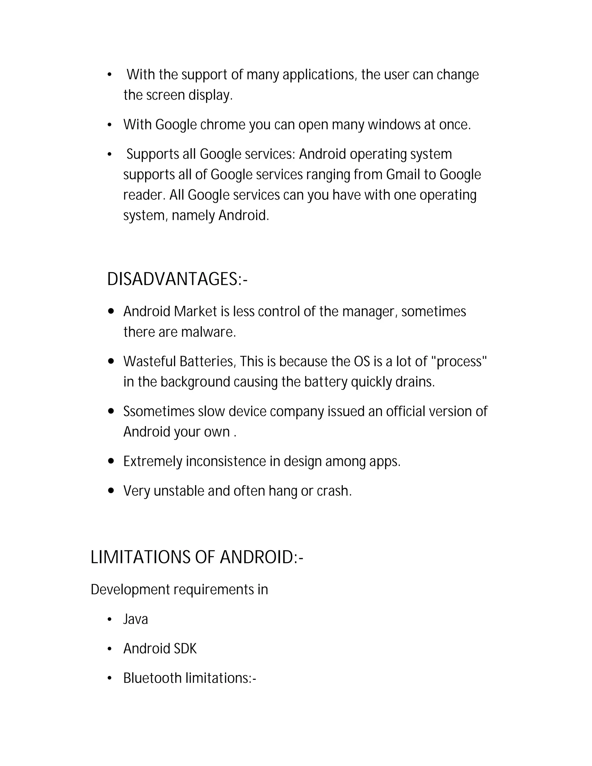 •

With the support of many applications, the user can change
the screen display.

• With Google chrome you can open many windows at once.
•

Supports all Google services: Android operating system
supports all of Google services ranging from Gmail to Google
reader. All Google services can you have with one operating
system, namely Android.

DISADVANTAGES: Android Market is less control of the manager, sometimes
there are malware.
 Wasteful Batteries, This is because the OS is a lot of "process"
in the background causing the battery quickly drains.
 Ssometimes slow device company issued an official version of
Android your own .
 Extremely inconsistence in design among apps.
 Very unstable and often hang or crash.

LIMITATIONS OF ANDROID:Development requirements in
• Java
• Android SDK
• Bluetooth limitations:-

 