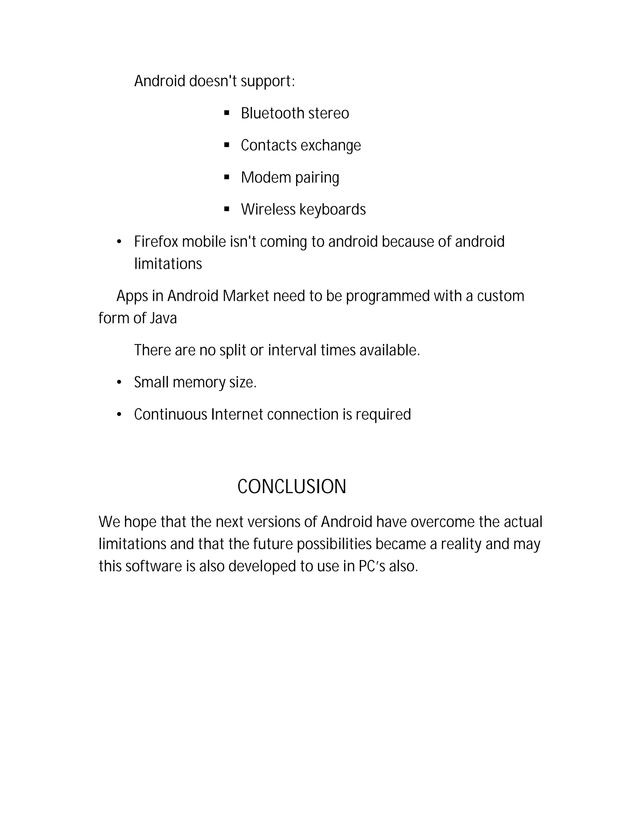 Android doesn't support:
 Bluetooth stereo
 Contacts exchange
 Modem pairing
 Wireless keyboards
• Firefox mobile isn't coming to android because of android
limitations
Apps in Android Market need to be programmed with a custom
form of Java
There are no split or interval times available.
• Small memory size.
• Continuous Internet connection is required

CONCLUSION
We hope that the next versions of Android have overcome the actual
limitations and that the future possibilities became a reality and may
this software is also developed to use in PC’s also.

 