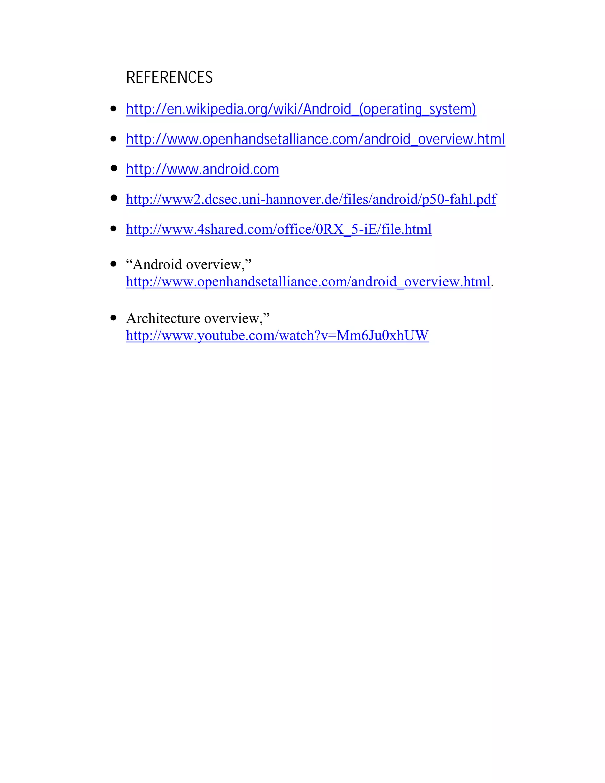 REFERENCES
 http://en.wikipedia.org/wiki/Android_(operating_system)
 http://www.openhandsetalliance.com/android_overview.html

 http://www.android.com
 http://www2.dcsec.uni-hannover.de/files/android/p50-fahl.pdf
 http://www.4shared.com/office/0RX_5-iE/file.html
 “Android overview,”
http://www.openhandsetalliance.com/android_overview.html.
 Architecture overview,”
http://www.youtube.com/watch?v=Mm6Ju0xhUW

 