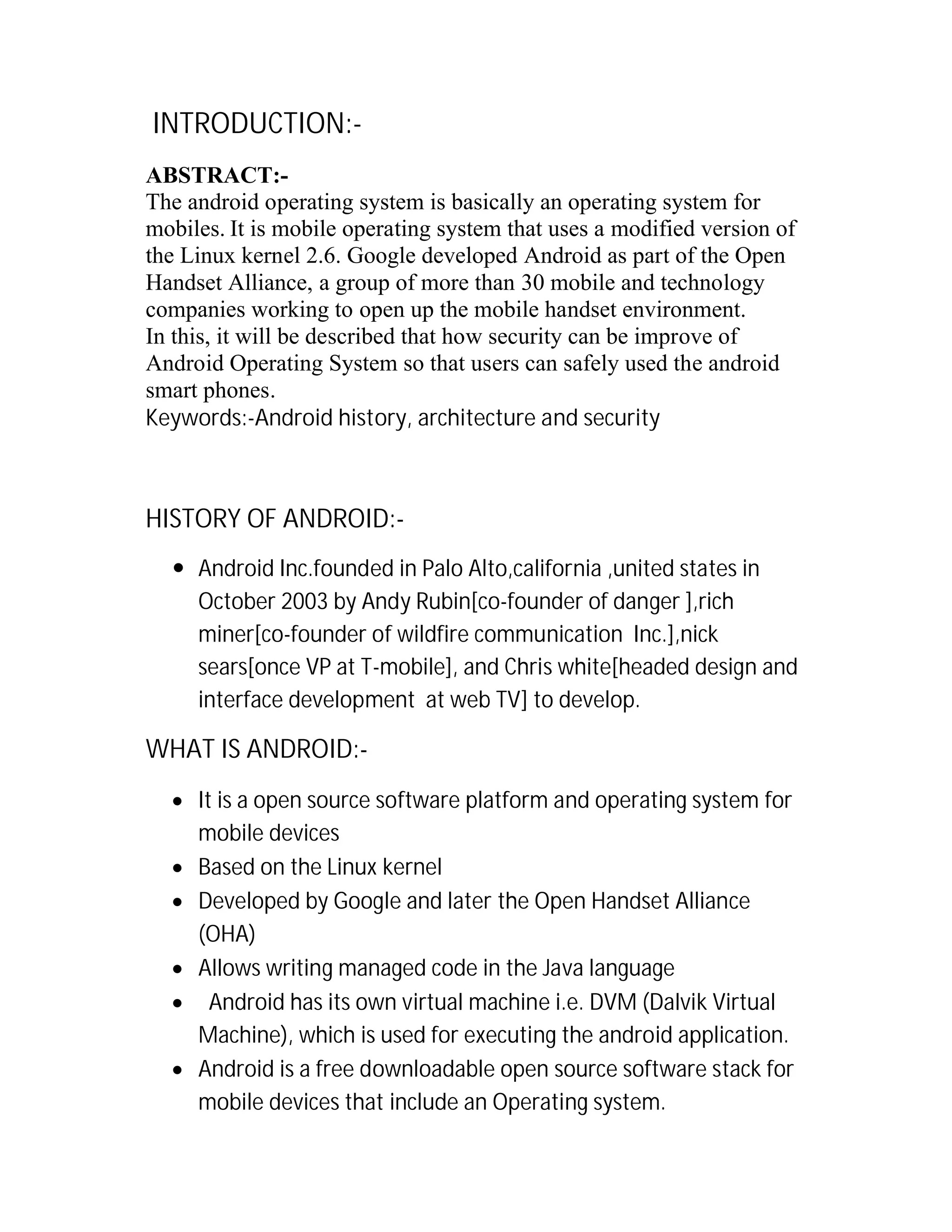 INTRODUCTION:ABSTRACT:The android operating system is basically an operating system for
mobiles. It is mobile operating system that uses a modified version of
the Linux kernel 2.6. Google developed Android as part of the Open
Handset Alliance, a group of more than 30 mobile and technology
companies working to open up the mobile handset environment.
In this, it will be described that how security can be improve of
Android Operating System so that users can safely used the android
smart phones.
Keywords:-Android history, architecture and security

HISTORY OF ANDROID: Android Inc.founded in Palo Alto,california ,united states in
October 2003 by Andy Rubin[co-founder of danger ],rich
miner[co-founder of wildfire communication Inc.],nick
sears[once VP at T-mobile], and Chris white[headed design and
interface development at web TV] to develop.

WHAT IS ANDROID: It is a open source software platform and operating system for
mobile devices
 Based on the Linux kernel
 Developed by Google and later the Open Handset Alliance
(OHA)
 Allows writing managed code in the Java language
 Android has its own virtual machine i.e. DVM (Dalvik Virtual
Machine), which is used for executing the android application.
 Android is a free downloadable open source software stack for
mobile devices that include an Operating system.

 