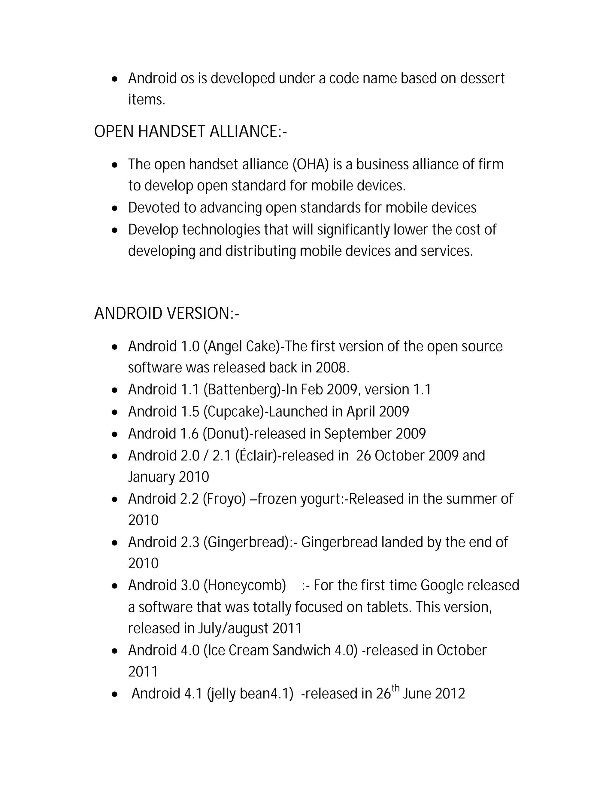  Android os is developed under a code name based on dessert
items.

OPEN HANDSET ALLIANCE: The open handset alliance (OHA) is a business alliance of firm
to develop open standard for mobile devices.
 Devoted to advancing open standards for mobile devices
 Develop technologies that will significantly lower the cost of
developing and distributing mobile devices and services.

ANDROID VERSION: Android 1.0 (Angel Cake)-The first version of the open source
software was released back in 2008.
 Android 1.1 (Battenberg)-In Feb 2009, version 1.1
 Android 1.5 (Cupcake)-Launched in April 2009
 Android 1.6 (Donut)-released in September 2009
 Android 2.0 / 2.1 (Éclair)-released in 26 October 2009 and
January 2010
 Android 2.2 (Froyo) –frozen yogurt:-Released in the summer of
2010
 Android 2.3 (Gingerbread):- Gingerbread landed by the end of
2010
 Android 3.0 (Honeycomb)  :- For the first time Google released
a software that was totally focused on tablets. This version,
released in July/august 2011
 Android 4.0 (Ice Cream Sandwich 4.0) -released in October
2011
 Android 4.1 (jelly bean4.1) -released in 26th June 2012

 